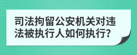 司法拘留公安機(jī)關(guān)對(duì)違法被執(zhí)行人如何執(zhí)行？