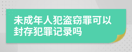 未成年人犯盜竊罪可以封存犯罪記錄嗎