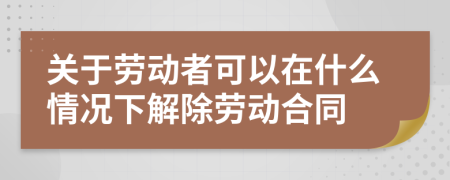 關于勞動者可以在什么情況下解除勞動合同