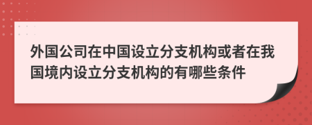 外國公司在中國設立分支機構(gòu)或者在我國境內(nèi)設立分支機構(gòu)的有哪些條件