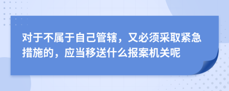 對(duì)于不屬于自己管轄，又必須采取緊急措施的，應(yīng)當(dāng)移送什么報(bào)案機(jī)關(guān)呢