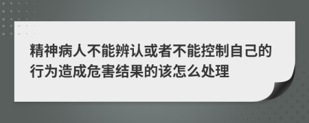 精神病人不能辨認或者不能控制自己的行為造成危害結(jié)果的該怎么處理
