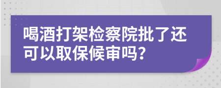 喝酒打架檢察院批了還可以取保候審嗎？