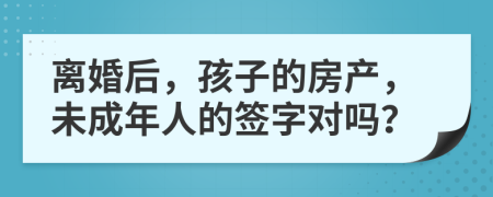 離婚后，孩子的房產(chǎn)，未成年人的簽字對(duì)嗎？