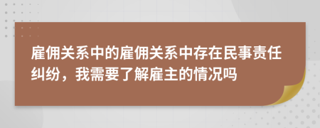 雇傭關(guān)系中的雇傭關(guān)系中存在民事責(zé)任糾紛，我需要了解雇主的情況嗎