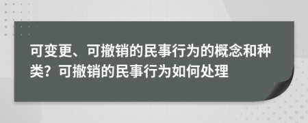 可變更、可撤銷的民事行為的概念和種類？可撤銷的民事行為如何處理