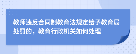 教師違反合同制教育法規(guī)定給予教育局處罰的，教育行政機(jī)關(guān)如何處理