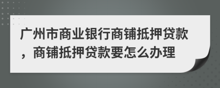 廣州市商業(yè)銀行商鋪抵押貸款，商鋪抵押貸款要怎么辦理
