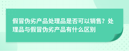 假冒偽劣產(chǎn)品處理品是否可以銷(xiāo)售？處理品與假冒偽劣產(chǎn)品有什么區別