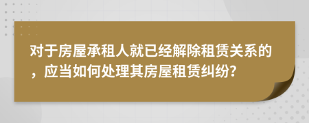 對于房屋承租人就已經解除租賃關系的，應當如何處理其房屋租賃糾紛？