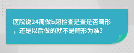 醫(yī)院說24周做b超檢查是查是否畸形，還是以后做的就不是畸形為準？
