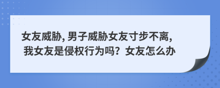 女友威脅, 男子威脅女友寸步不離, 我女友是侵權(quán)行為嗎？女友怎么辦