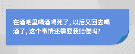 在酒吧里喝酒喝死了, 以后又回去喝酒了, 這個事情還需要我賠償嗎?