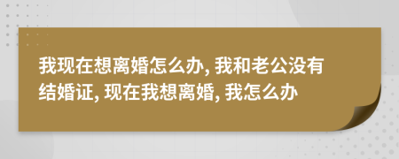 我現(xiàn)在想離婚怎么辦, 我和老公沒有結(jié)婚證, 現(xiàn)在我想離婚, 我怎么辦