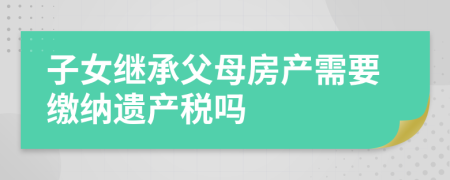 子女繼承父母房產(chǎn)需要繳納遺產(chǎn)稅嗎