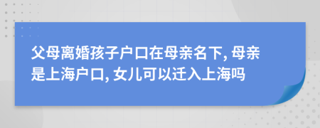 父母離婚孩子戶口在母親名下, 母親是上海戶口, 女兒可以遷入上海嗎