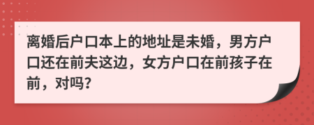 離婚后戶口本上的地址是未婚，男方戶口還在前夫這邊，女方戶口在前孩子在前，對嗎？
