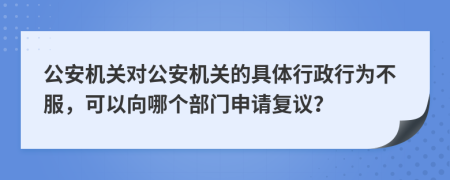 公安機關(guān)對公安機關(guān)的具體行政行為不服，可以向哪個部門申請復(fù)議？