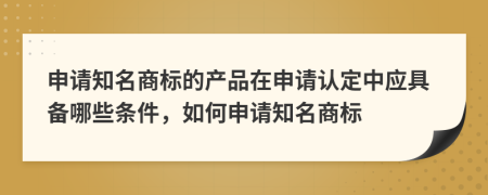 申請(qǐng)知名商標(biāo)的產(chǎn)品在申請(qǐng)認(rèn)定中應(yīng)具備哪些條件，如何申請(qǐng)知名商標(biāo)