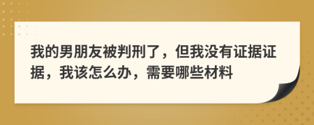 我的男朋友被判刑了，但我沒有證據證據，我該怎么辦，需要哪些材料