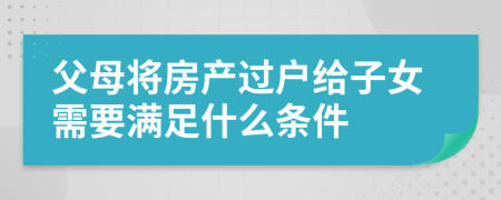 父母將房產(chǎn)過(guò)戶給子女需要滿足什么條件