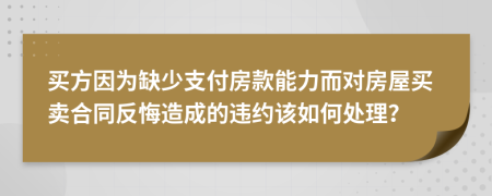 買方因為缺少支付房款能力而對房屋買賣合同反悔造成的違約該如何處理？