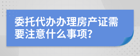 委托代辦辦理房產(chǎn)證需要注意什么事項？