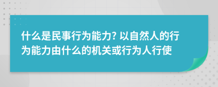 什么是民事行為能力? 以自然人的行為能力由什么的機(jī)關(guān)或行為人行使