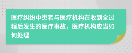 醫(yī)療糾紛中患者與醫(yī)療機(jī)構(gòu)在收到全過程后發(fā)生的醫(yī)療事故，醫(yī)療機(jī)構(gòu)應(yīng)當(dāng)如何處理