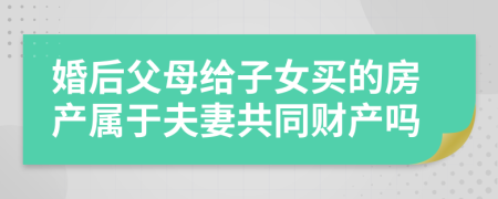 婚后父母給子女買的房產(chǎn)屬于夫妻共同財產(chǎn)嗎