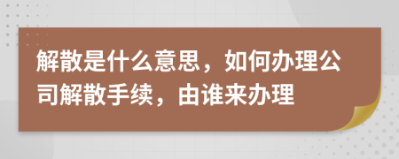 解散是什么意思，如何辦理公司解散手續(xù)，由誰來辦理