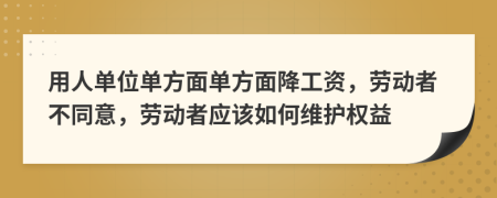 用人單位單方面單方面降工資，勞動(dòng)者不同意，勞動(dòng)者應(yīng)該如何維護(hù)權(quán)益
