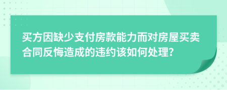 買方因缺少支付房款能力而對房屋買賣合同反悔造成的違約該如何處理？