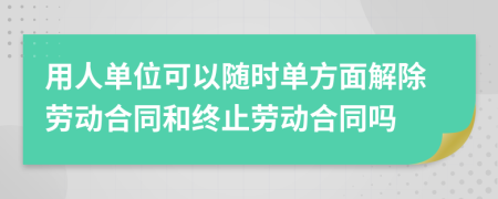 用人單位可以隨時(shí)單方面解除勞動(dòng)合同和終止勞動(dòng)合同嗎