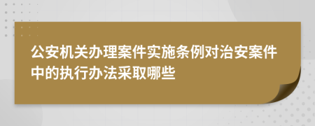 公安機(jī)關(guān)辦理案件實(shí)施條例對(duì)治安案件中的執(zhí)行辦法采取哪些