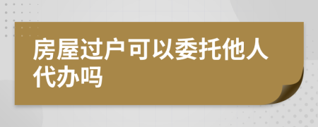 房屋過戶可以委托他人代辦嗎