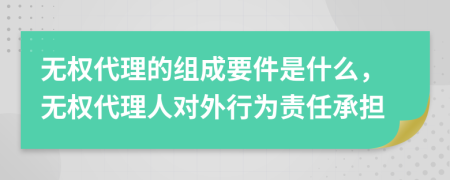 無權代理的組成要件是什么，無權代理人對外行為責任承擔