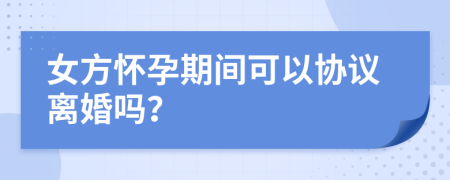 女方懷孕期間可以協(xié)議離婚嗎？