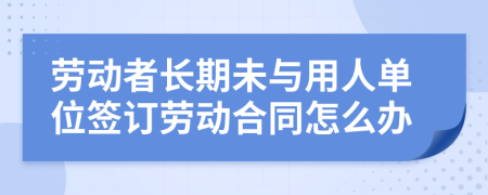 勞動(dòng)者長(zhǎng)期未與用人單位簽訂勞動(dòng)合同怎么辦