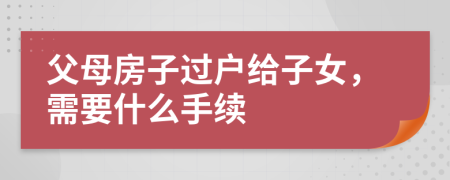 父母房子過(guò)戶給子女，需要什么手續(xù)
