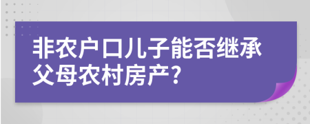 非農(nóng)戶口兒子能否繼承父母農(nóng)村房產(chǎn)?