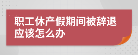 職工休產(chǎn)假期間被辭退應(yīng)該怎么辦