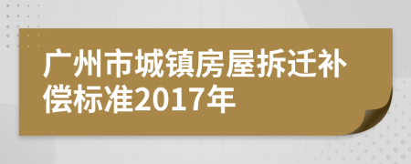 廣州市城鎮(zhèn)房屋拆遷補償標準2017年