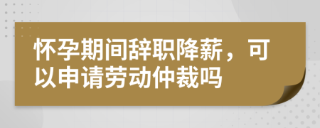 懷孕期間辭職降薪，可以申請勞動仲裁嗎