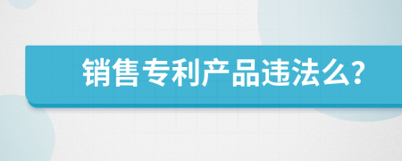 銷售專利產(chǎn)品違法么？