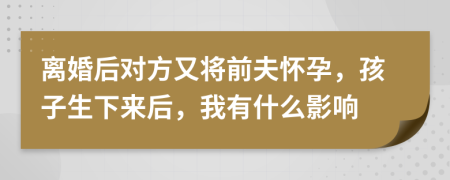 離婚后對方又將前夫懷孕，孩子生下來后，我有什么影響