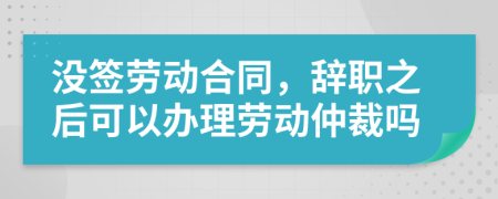 沒簽勞動合同，辭職之后可以辦理勞動仲裁嗎