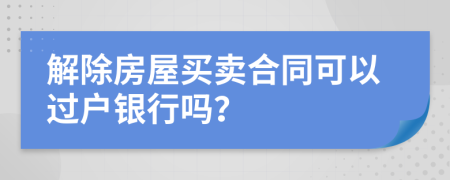解除房屋買賣合同可以過戶銀行嗎？