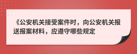 《公安機(jī)關(guān)接受案件時(shí)，向公安機(jī)關(guān)報(bào)送報(bào)案材料，應(yīng)遵守哪些規(guī)定