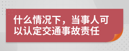 什么情況下，當(dāng)事人可以認(rèn)定交通事故責(zé)任